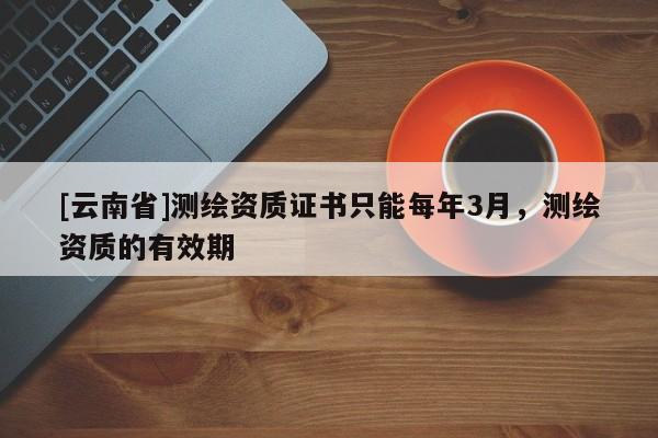 [云南省]測繪資質證書只能每年3月，測繪資質的有效期