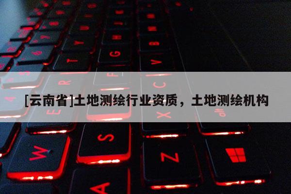 [云南省]土地測(cè)繪行業(yè)資質(zhì)，土地測(cè)繪機(jī)構(gòu)