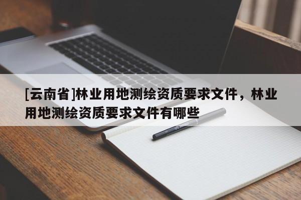 [云南省]林業(yè)用地測繪資質(zhì)要求文件，林業(yè)用地測繪資質(zhì)要求文件有哪些