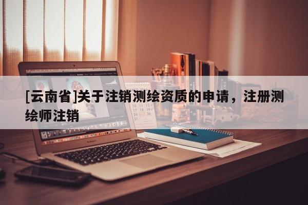 [云南省]關于注銷測繪資質的申請，注冊測繪師注銷