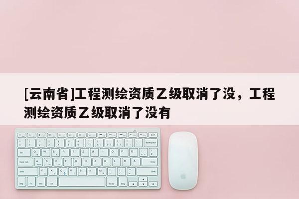 [云南省]工程測繪資質乙級取消了沒，工程測繪資質乙級取消了沒有