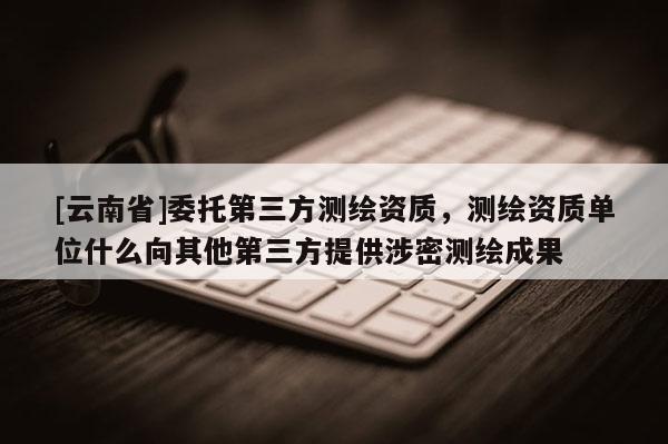 [云南省]委托第三方測繪資質，測繪資質單位什么向其他第三方提供涉密測繪成果
