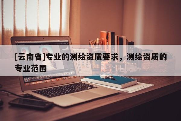 [云南省]專業的測繪資質要求，測繪資質的專業范圍