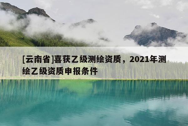 [云南省]喜獲乙級測繪資質，2021年測繪乙級資質申報條件