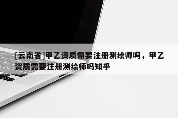 [云南省]甲乙資質需要注冊測繪師嗎，甲乙資質需要注冊測繪師嗎知乎