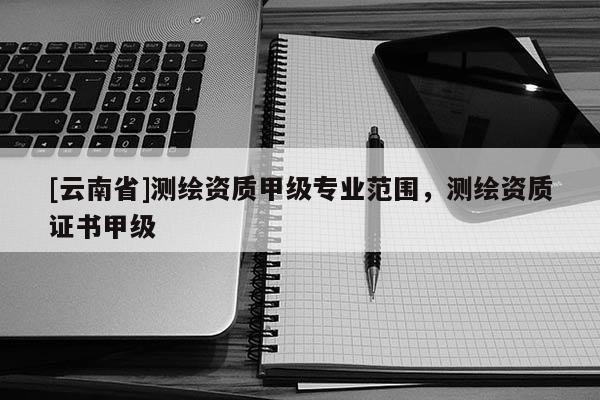 [云南省]測繪資質甲級專業范圍，測繪資質證書甲級