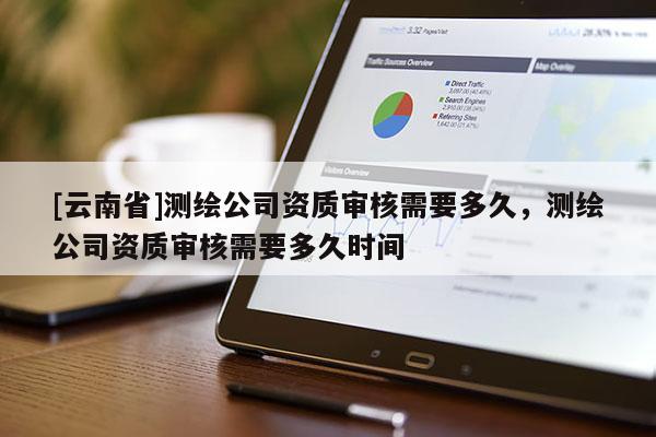 [云南省]測繪公司資質審核需要多久，測繪公司資質審核需要多久時間