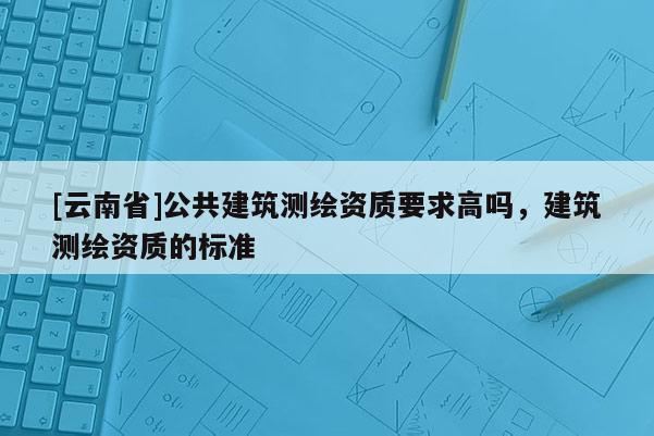 [云南省]公共建筑測繪資質要求高嗎，建筑測繪資質的標準