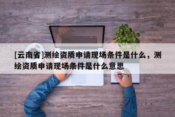 [云南省]測繪資質(zhì)申請現(xiàn)場條件是什么，測繪資質(zhì)申請現(xiàn)場條件是什么意思