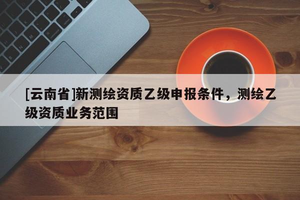 [云南省]新測繪資質乙級申報條件，測繪乙級資質業務范圍