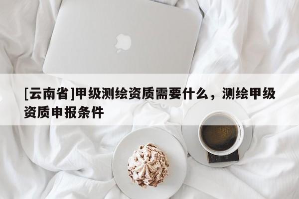 [云南省]甲級(jí)測(cè)繪資質(zhì)需要什么，測(cè)繪甲級(jí)資質(zhì)申報(bào)條件