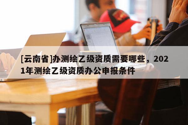 [云南省]辦測(cè)繪乙級(jí)資質(zhì)需要哪些，2021年測(cè)繪乙級(jí)資質(zhì)辦公申報(bào)條件