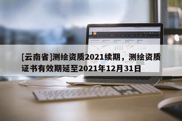 [云南省]測繪資質(zhì)2021續(xù)期，測繪資質(zhì)證書有效期延至2021年12月31日