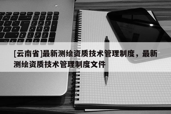 [云南省]最新測繪資質技術管理制度，最新測繪資質技術管理制度文件