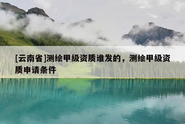 [云南省]測繪甲級資質誰發的，測繪甲級資質申請條件