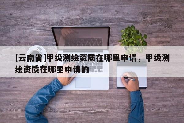 [云南省]甲級測繪資質在哪里申請，甲級測繪資質在哪里申請的