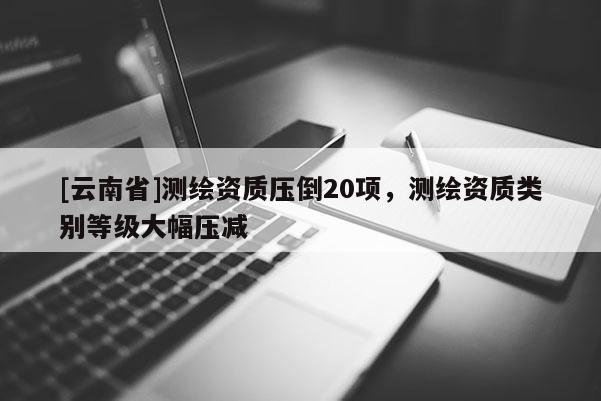 [云南省]測繪資質壓倒20項，測繪資質類別等級大幅壓減