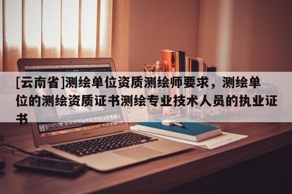 [云南省]測繪單位資質測繪師要求，測繪單位的測繪資質證書測繪專業技術人員的執業證書