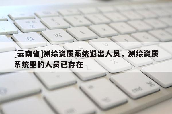 [云南省]測繪資質系統退出人員，測繪資質系統里的人員已存在