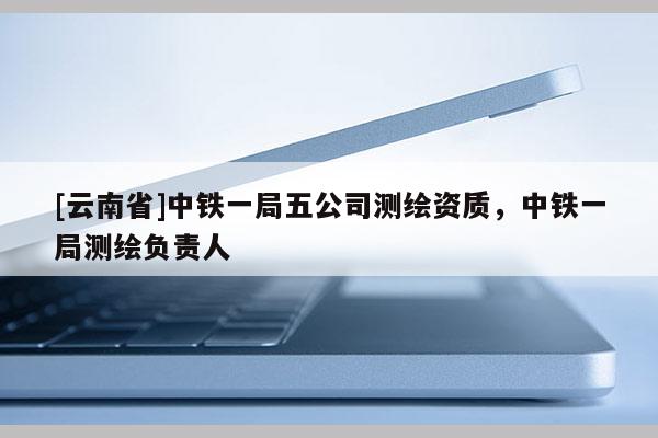 [云南省]中鐵一局五公司測繪資質，中鐵一局測繪負責人