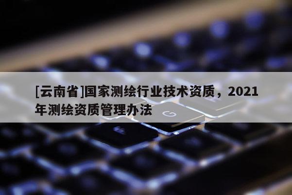 [云南省]國家測繪行業技術資質，2021年測繪資質管理辦法