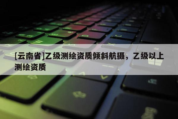 [云南省]乙級測繪資質傾斜航攝，乙級以上測繪資質