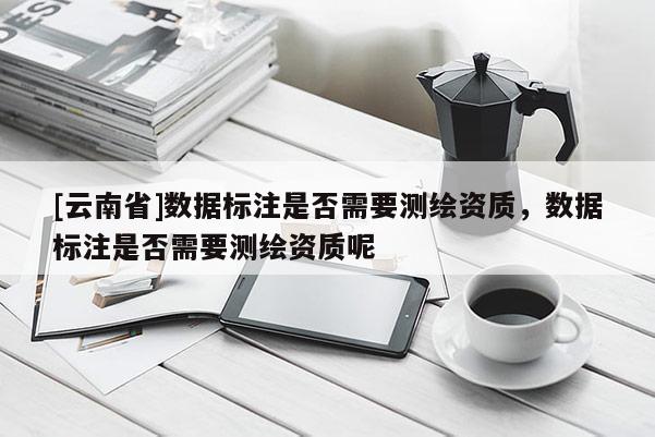 [云南省]數據標注是否需要測繪資質，數據標注是否需要測繪資質呢