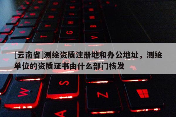 [云南省]測繪資質注冊地和辦公地址，測繪單位的資質證書由什么部門核發