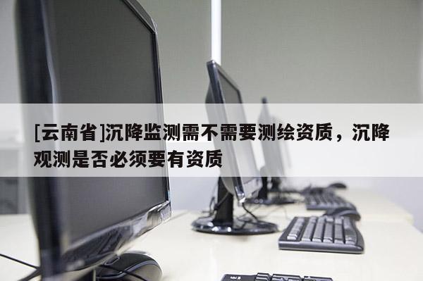 [云南省]沉降監(jiān)測(cè)需不需要測(cè)繪資質(zhì)，沉降觀測(cè)是否必須要有資質(zhì)