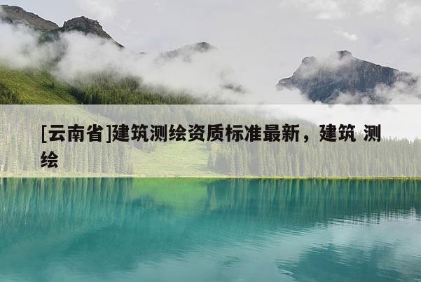 [云南省]建筑測(cè)繪資質(zhì)標(biāo)準(zhǔn)最新，建筑 測(cè)繪