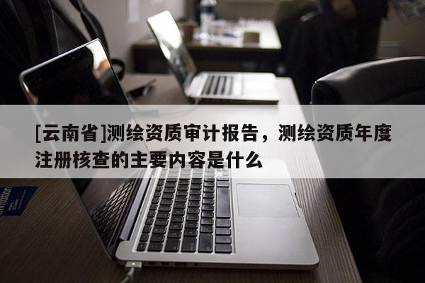 [云南省]測(cè)繪資質(zhì)審計(jì)報(bào)告，測(cè)繪資質(zhì)年度注冊(cè)核查的主要內(nèi)容是什么