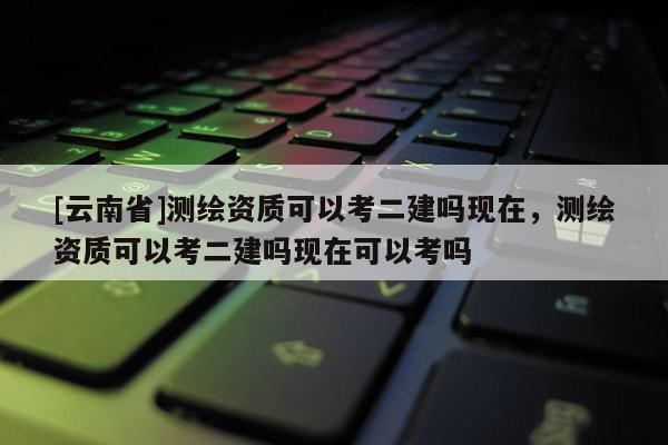 [云南省]測繪資質可以考二建嗎現在，測繪資質可以考二建嗎現在可以考嗎