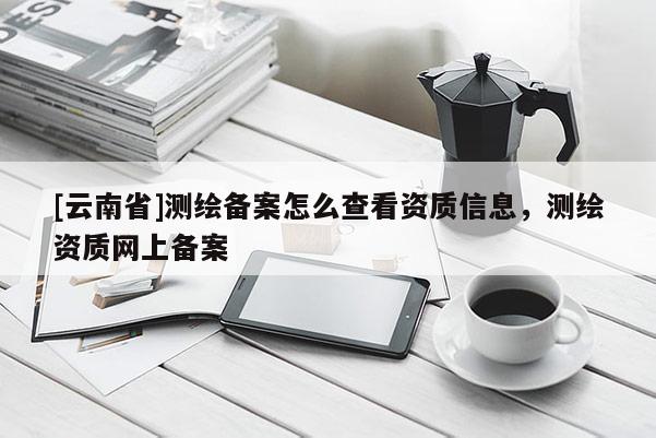 [云南省]測(cè)繪備案怎么查看資質(zhì)信息，測(cè)繪資質(zhì)網(wǎng)上備案