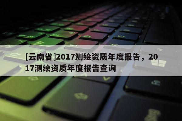 [云南省]2017測繪資質年度報告，2017測繪資質年度報告查詢