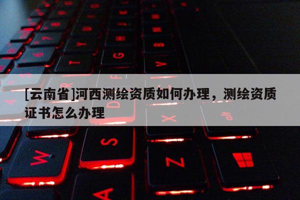 [云南省]河西測(cè)繪資質(zhì)如何辦理，測(cè)繪資質(zhì)證書怎么辦理