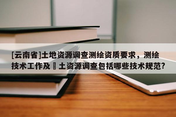 [云南省]土地資源調查測繪資質要求，測繪技術工作及囯土資源調查包括哪些技術規范?
