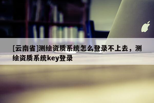 [云南省]測繪資質系統怎么登錄不上去，測繪資質系統key登錄
