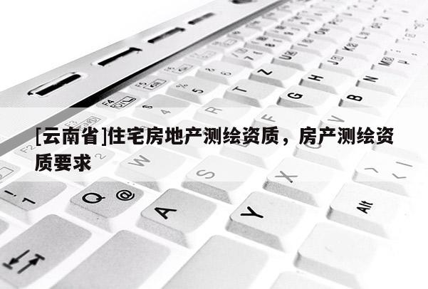 [云南省]住宅房地產測繪資質，房產測繪資質要求