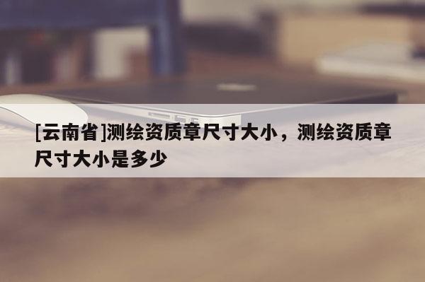 [云南省]測繪資質章尺寸大小，測繪資質章尺寸大小是多少