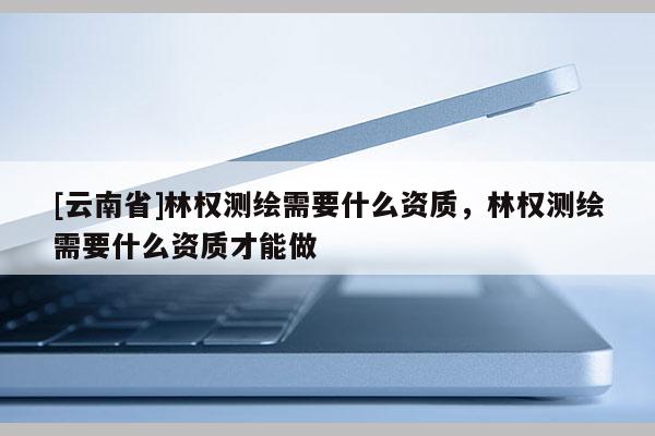 [云南省]林權測繪需要什么資質，林權測繪需要什么資質才能做