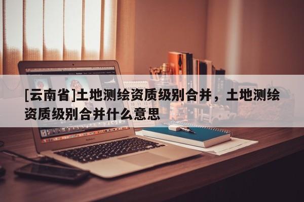 [云南省]土地測繪資質級別合并，土地測繪資質級別合并什么意思