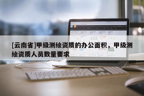 [云南省]甲級測繪資質的辦公面積，甲級測繪資質人員數量要求