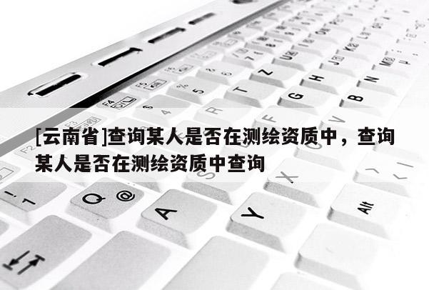 [云南省]查詢某人是否在測繪資質(zhì)中，查詢某人是否在測繪資質(zhì)中查詢