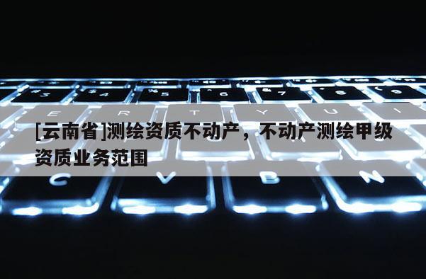 [云南省]測繪資質(zhì)不動產(chǎn)，不動產(chǎn)測繪甲級資質(zhì)業(yè)務(wù)范圍