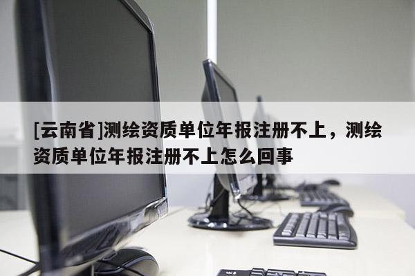 [云南省]測繪資質單位年報注冊不上，測繪資質單位年報注冊不上怎么回事