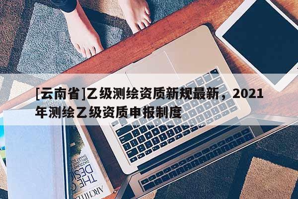[云南省]乙級測繪資質新規最新，2021年測繪乙級資質申報制度