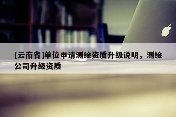 [云南省]單位申請測繪資質升級說明，測繪公司升級資質