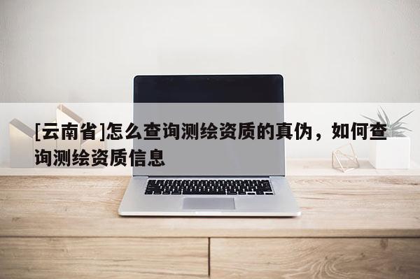 [云南省]怎么查詢測繪資質的真偽，如何查詢測繪資質信息