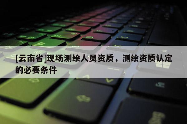 [云南省]現場測繪人員資質，測繪資質認定的必要條件
