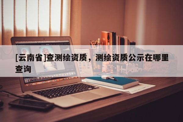 [云南省]查測繪資質(zhì)，測繪資質(zhì)公示在哪里查詢